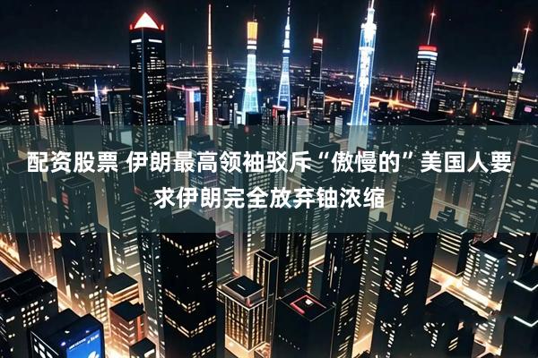 配资股票 伊朗最高领袖驳斥“傲慢的”美国人要求伊朗完全放弃铀浓缩