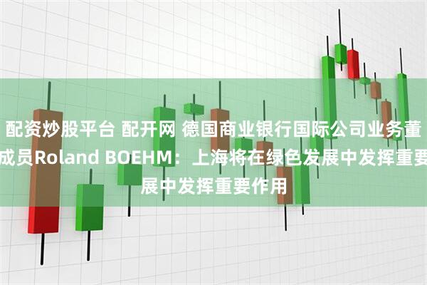 配资炒股平台 配开网 德国商业银行国际公司业务董事会成员Roland BOEHM：上海将在绿色发展中发挥重要作用