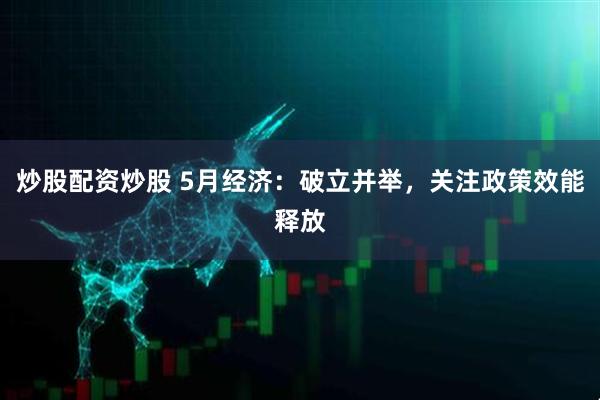 炒股配资炒股 5月经济：破立并举，关注政策效能释放