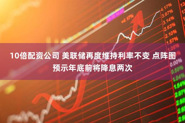 10倍配资公司 美联储再度维持利率不变 点阵图预示年底前将降息两次