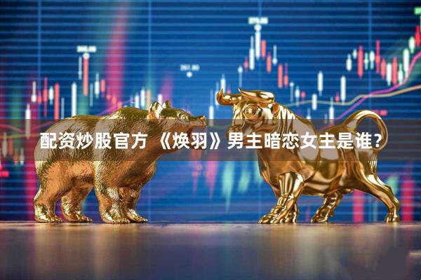 配资炒股官方 《焕羽》男主暗恋女主是谁？
