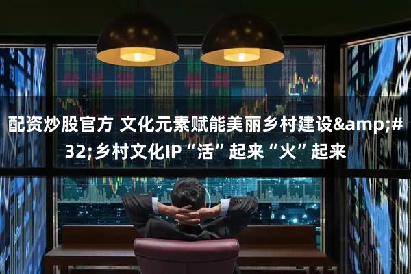 配资炒股官方 文化元素赋能美丽乡村建设&#32;乡村文化IP“活”起来“火”起来
