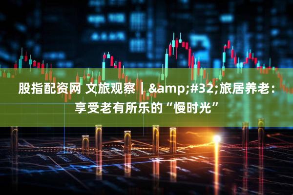 股指配资网 文旅观察｜&#32;旅居养老：享受老有所乐的“慢时光”