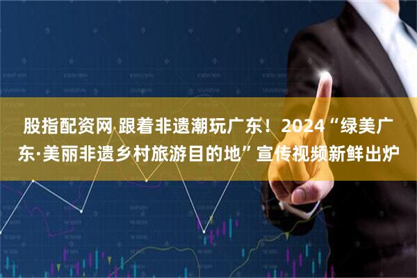 股指配资网 跟着非遗潮玩广东！2024“绿美广东·美丽非遗乡村旅游目的地”宣传视频新鲜出炉