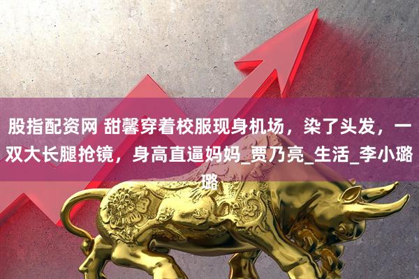 股指配资网 甜馨穿着校服现身机场，染了头发，一双大长腿抢镜，身高直逼妈妈_贾乃亮_生活_李小璐