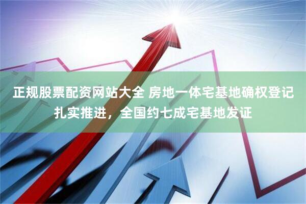 正规股票配资网站大全 房地一体宅基地确权登记扎实推进，全国约七成宅基地发证