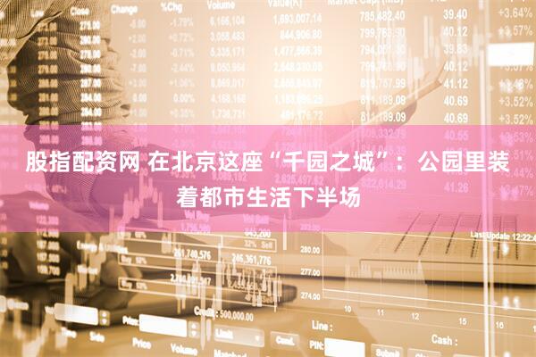 股指配资网 在北京这座“千园之城”：公园里装着都市生活下半场