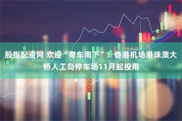 股指配资网 欢迎“粤车南下”！香港机场港珠澳大桥人工岛停车场11月起投用