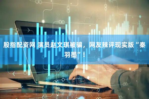股指配资网 演员赵文琪被骗，网友辣评现实版“秦羽墨”！