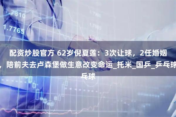 配资炒股官方 62岁倪夏莲：3次让球，2任婚姻，陪前夫去卢森堡做生意改变命运_托米_国乒_乒乓球