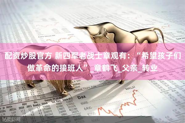 配资炒股官方 新四军老战士章观有：“希望孩子们做革命的接班人”_章鹤飞_父亲_转业