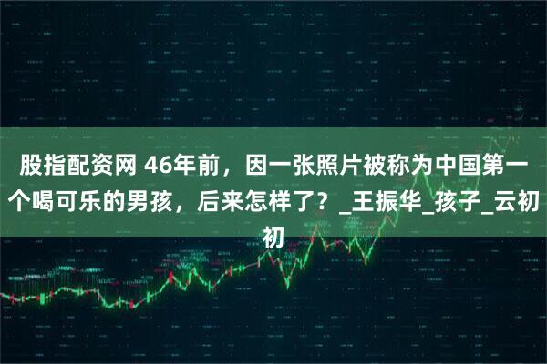 股指配资网 46年前，因一张照片被称为中国第一个喝可乐的男孩，后来怎样了？_王振华_孩子_云初