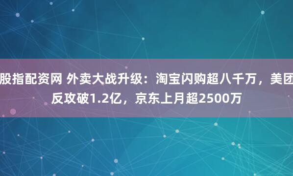 股指配资网 外卖大战升级：淘宝闪购超八千万，美团反攻破1.2亿，京东上月超2500万