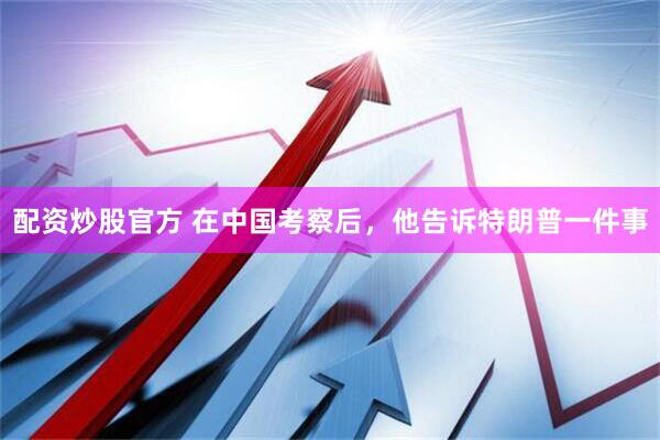 配资炒股官方 在中国考察后，他告诉特朗普一件事