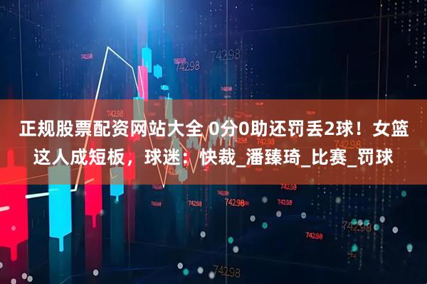 正规股票配资网站大全 0分0助还罚丢2球！女篮这人成短板，球迷：快裁_潘臻琦_比赛_罚球