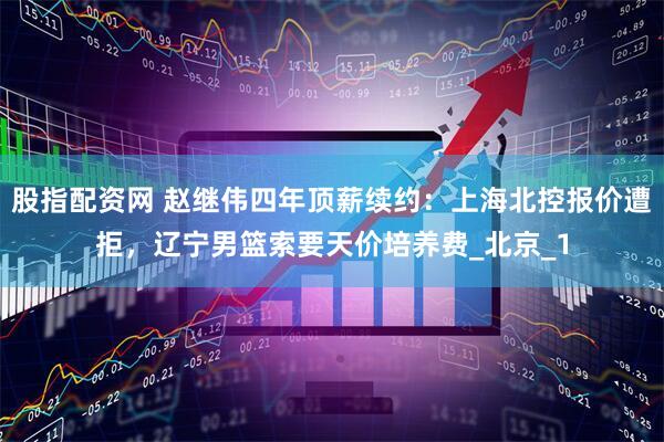 股指配资网 赵继伟四年顶薪续约：上海北控报价遭拒，辽宁男篮索要天价培养费_北京_1