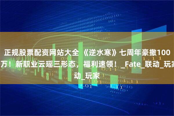 正规股票配资网站大全 《逆水寒》七周年豪撒1000万！新职业云瑶三形态，福利速领！_Fate_联动_玩家