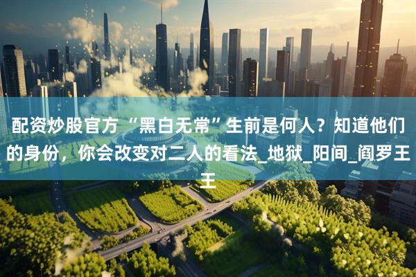 配资炒股官方 “黑白无常”生前是何人？知道他们的身份，你会改变对二人的看法_地狱_阳间_阎罗王