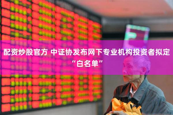 配资炒股官方 中证协发布网下专业机构投资者拟定“白名单”