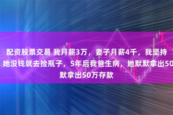 配资股票交易 我月薪3万，妻子月薪4千，我坚持AA制，她没钱就去捡瓶子，5年后我爸生病，她默默拿出50万存款