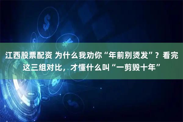 江西股票配资 为什么我劝你“年前别烫发”？看完这三组对比，才懂什么叫“一剪毁十年”