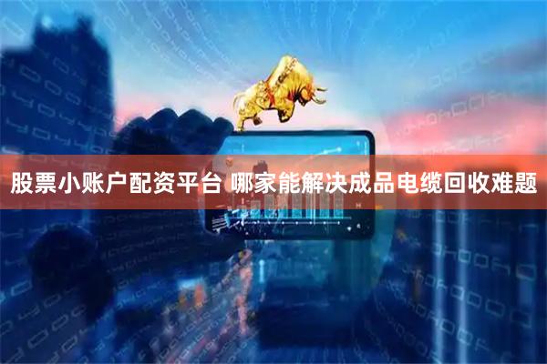 股票小账户配资平台 哪家能解决成品电缆回收难题