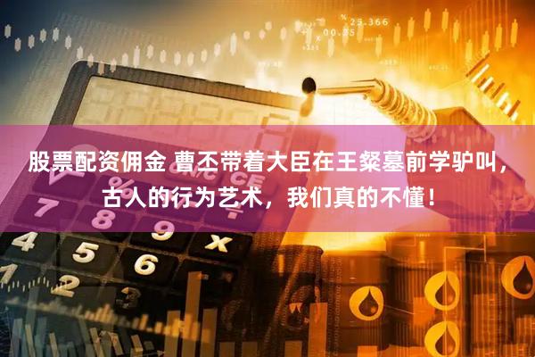 股票配资佣金 曹丕带着大臣在王粲墓前学驴叫，古人的行为艺术，我们真的不懂！
