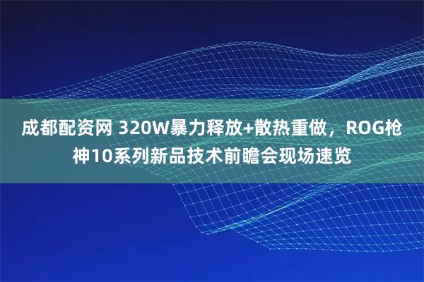 成都配资网 320W暴力释放+散热重做，ROG枪神10系列新品技术前瞻会现场速览