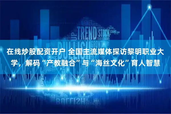 在线炒股配资开户 全国主流媒体探访黎明职业大学，解码“产教融合”与“海丝文化”育人智慧