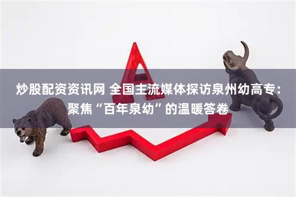 炒股配资资讯网 全国主流媒体探访泉州幼高专：聚焦“百年泉幼”的温暖答卷