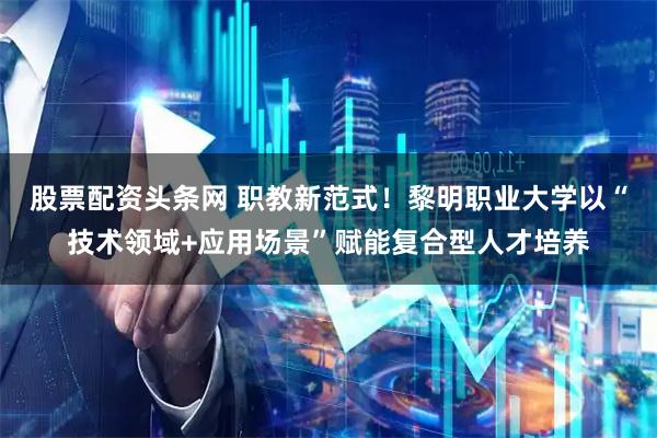 股票配资头条网 职教新范式！黎明职业大学以“技术领域+应用场景”赋能复合型人才培养