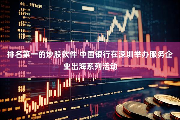 排名第一的炒股软件 中国银行在深圳举办服务企业出海系列活动